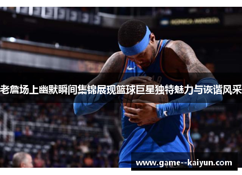 老詹场上幽默瞬间集锦展现篮球巨星独特魅力与诙谐风采