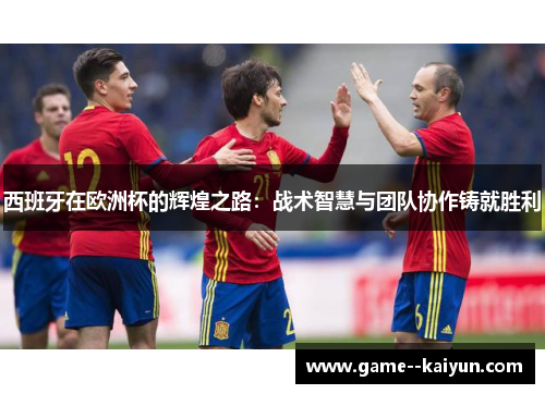 西班牙在欧洲杯的辉煌之路：战术智慧与团队协作铸就胜利