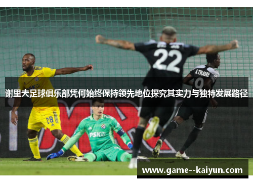 谢里夫足球俱乐部凭何始终保持领先地位探究其实力与独特发展路径