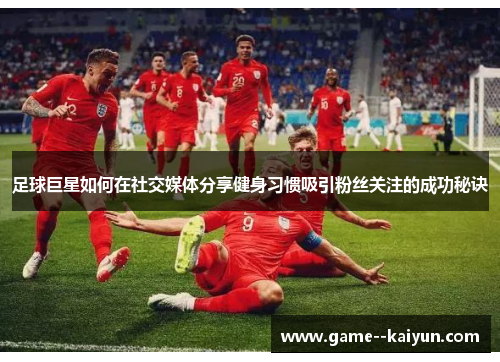 足球巨星如何在社交媒体分享健身习惯吸引粉丝关注的成功秘诀