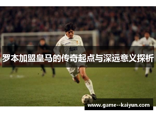 罗本加盟皇马的传奇起点与深远意义探析