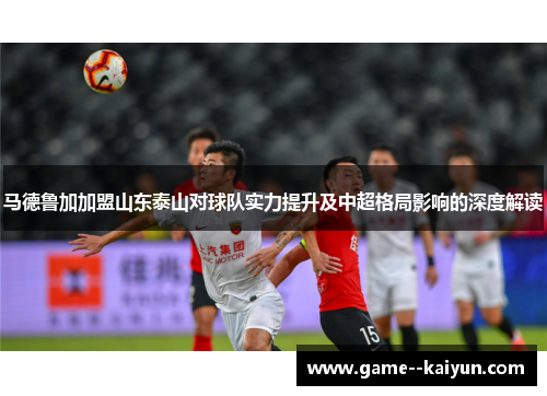 马德鲁加加盟山东泰山对球队实力提升及中超格局影响的深度解读 马德鲁加加盟山东泰山对球队实力提升及中超格局影响的深度解读