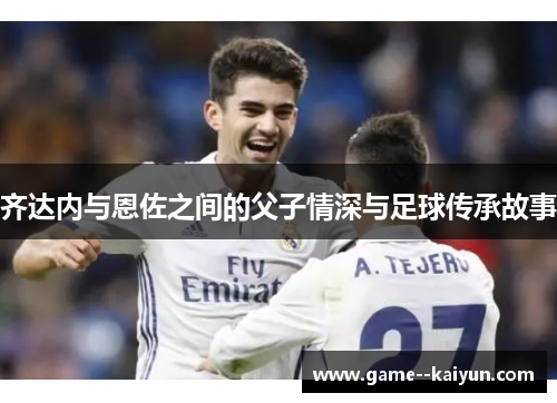 齐达内与恩佐之间的父子情深与足球传承故事