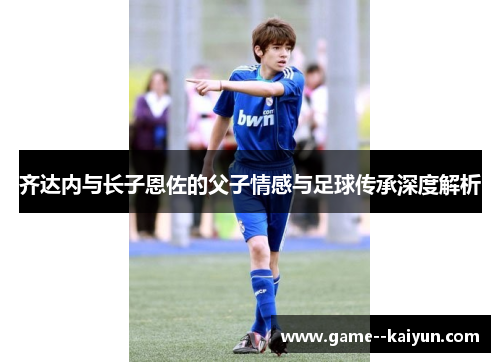 齐达内与长子恩佐的父子情感与足球传承深度解析