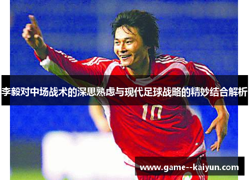 李毅对中场战术的深思熟虑与现代足球战略的精妙结合解析