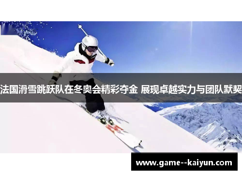 法国滑雪跳跃队在冬奥会精彩夺金 展现卓越实力与团队默契