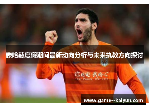 滕哈赫度假期间最新动向分析与未来执教方向探讨 滕哈赫度假期间最新动向分析与未来执教方向探讨