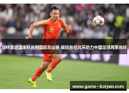 郜林重返国家队亮相国际友谊赛 展现老将风采助力中国足球再攀高峰