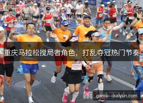 重庆马拉松搅局者角色,打乱夺冠热门节奏 重庆马拉松搅局者角色,打乱夺冠热门节奏