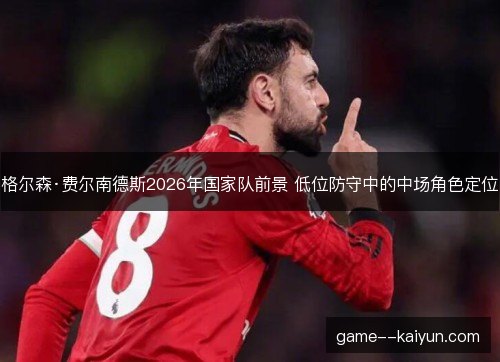 格尔森·费尔南德斯2026年国家队前景 低位防守中的中场角色定位